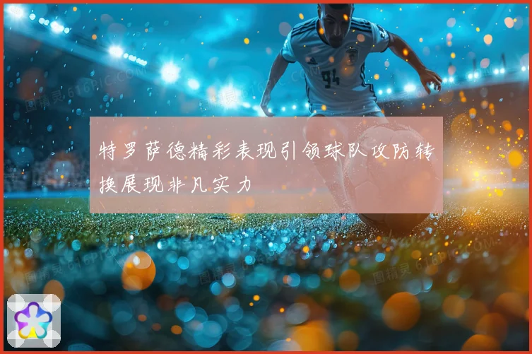 特罗萨德精彩表现引领球队攻防转换展现非凡实力