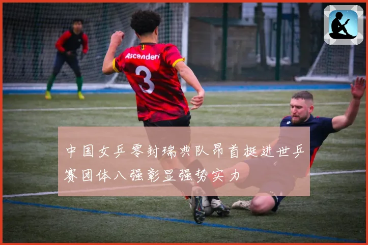 中国女乒零封瑞典队昂首挺进世乒赛团体八强彰显强势实力