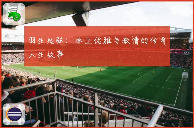 羽生结弦：冰上优雅与激情的传奇人生故事