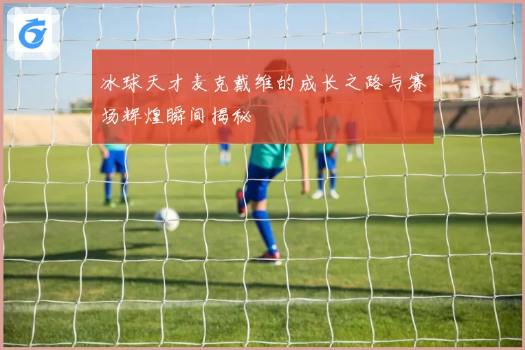 冰球天才麦克戴维的成长之路与赛场辉煌瞬间揭秘