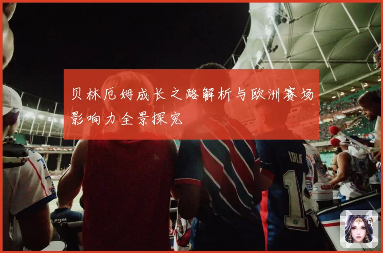 贝林厄姆成长之路解析与欧洲赛场影响力全景探究