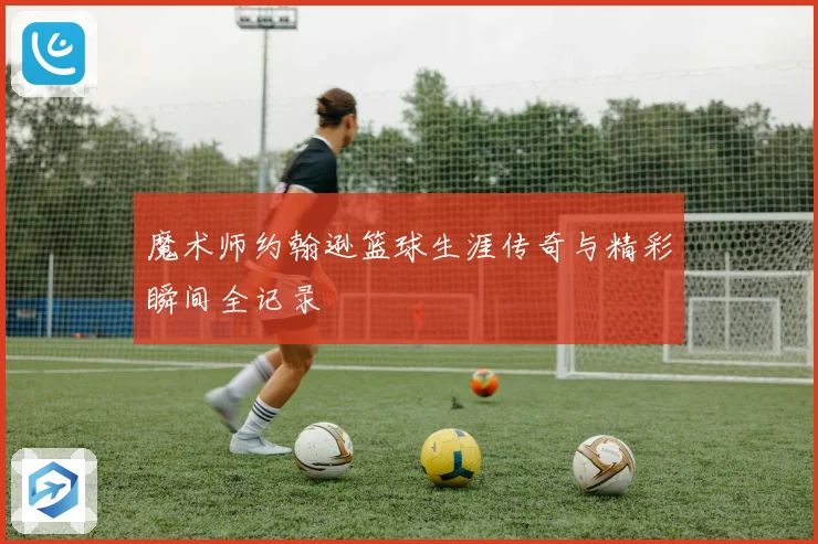 魔术师约翰逊篮球生涯传奇与精彩瞬间全记录