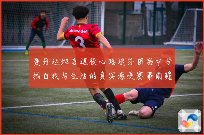 曼丹达坦言退役心路迷茫困惑中寻找自我与生活的真实感受赛事前瞻