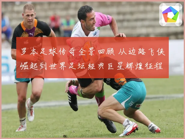 罗本足球传奇全景回顾 从边路飞侠崛起到世界足坛经典巨星辉煌征程揭秘