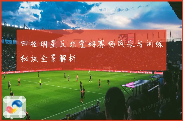 田径明星瓦尔霍姆赛场风采与训练秘诀全景解析