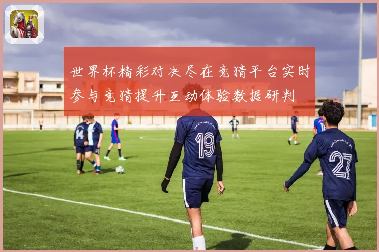世界杯精彩对决尽在竞猜平台实时参与竞猜提升互动体验数据研判