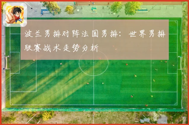 波兰男排对阵法国男排：世界男排联赛战术走势分析