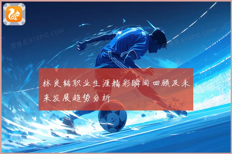 林良铭职业生涯精彩瞬间回顾及未来发展趋势分析