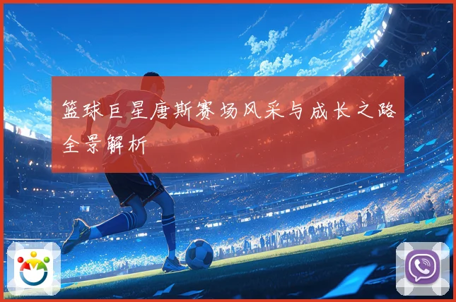 篮球巨星唐斯赛场风采与成长之路全景解析