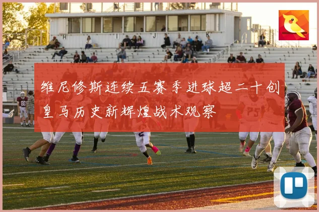 维尼修斯连续五赛季进球超二十创皇马历史新辉煌战术观察
