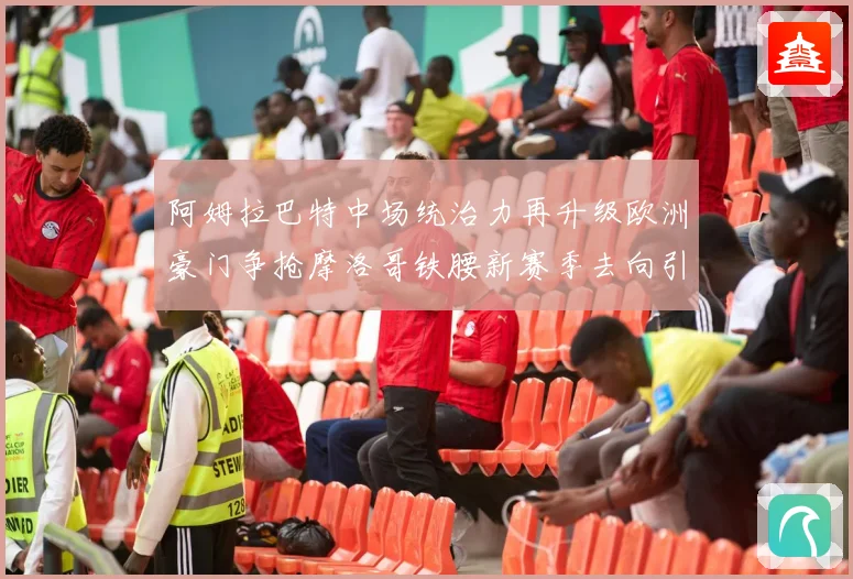 阿姆拉巴特中场统治力再升级欧洲豪门争抢摩洛哥铁腰新赛季去向引热议