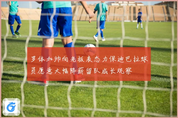 罗体加帅向老板表态力保迪巴拉球员愿意大幅降薪留队成长观察