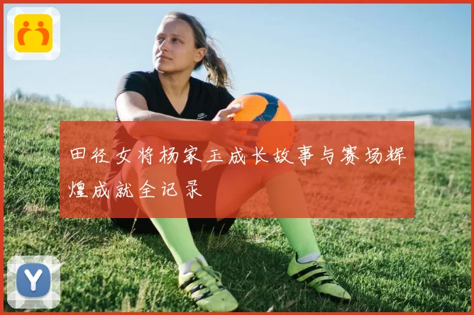 田径女将杨家玉成长故事与赛场辉煌成就全记录
