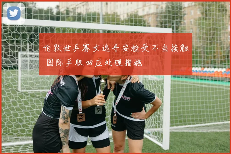 伦敦世乒赛女选手安检受不当接触 国际乒联回应处理措施