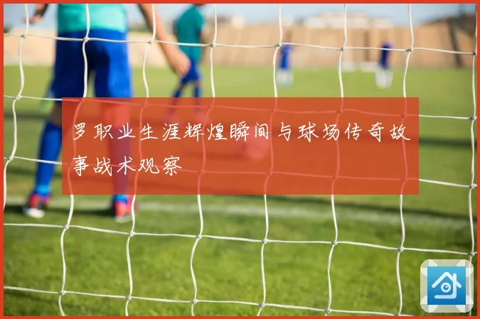 罗职业生涯辉煌瞬间与球场传奇故事战术观察