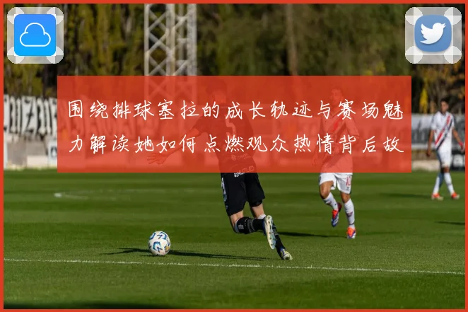 围绕排球塞拉的成长轨迹与赛场魅力解读她如何点燃观众热情背后故事