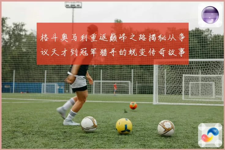 格斗奥马利重返巅峰之路揭秘从争议天才到冠军猎手的蜕变传奇故事