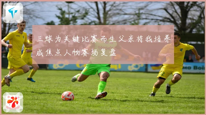 三球为关键比赛而生父亲将我培养成焦点人物赛场复盘
