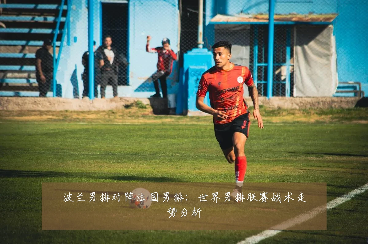 波兰男排对阵法国男排：世界男排联赛战术走势分析