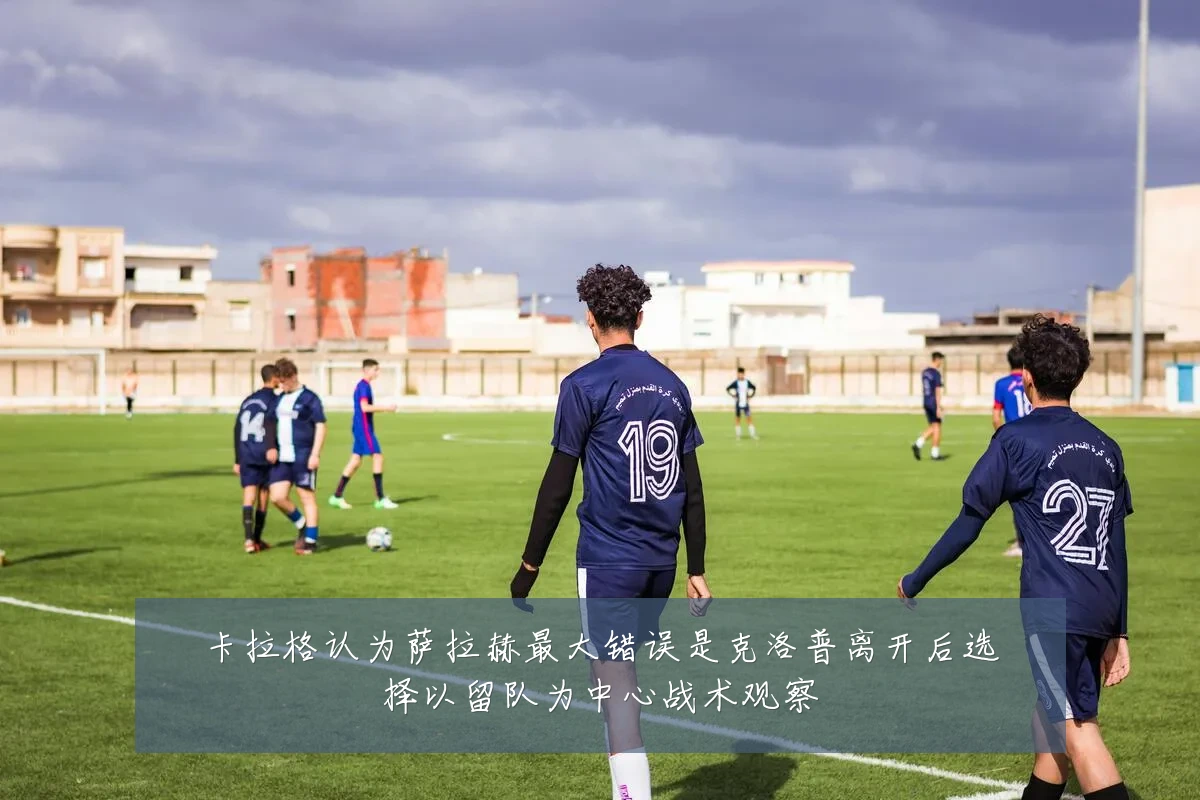 卡拉格认为萨拉赫最大错误是克洛普离开后选择以留队为中心战术观察