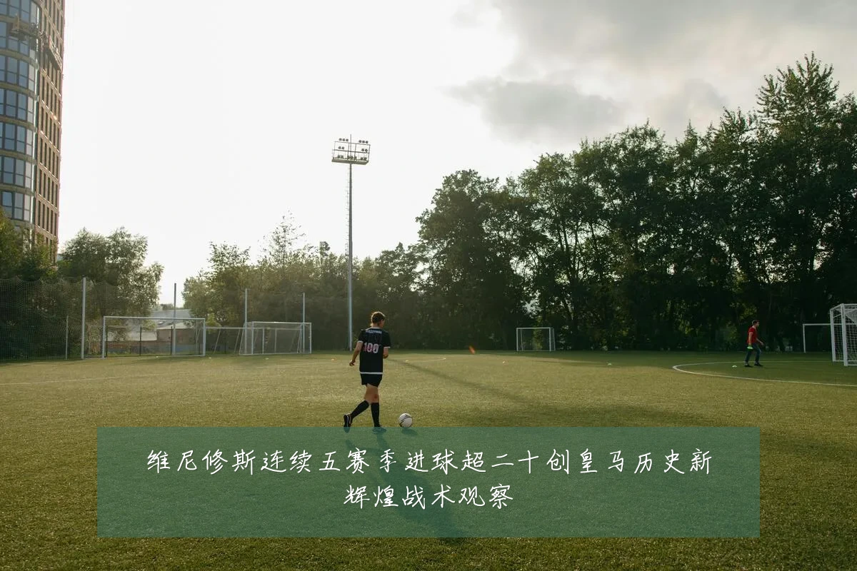 维尼修斯连续五赛季进球超二十创皇马历史新辉煌战术观察