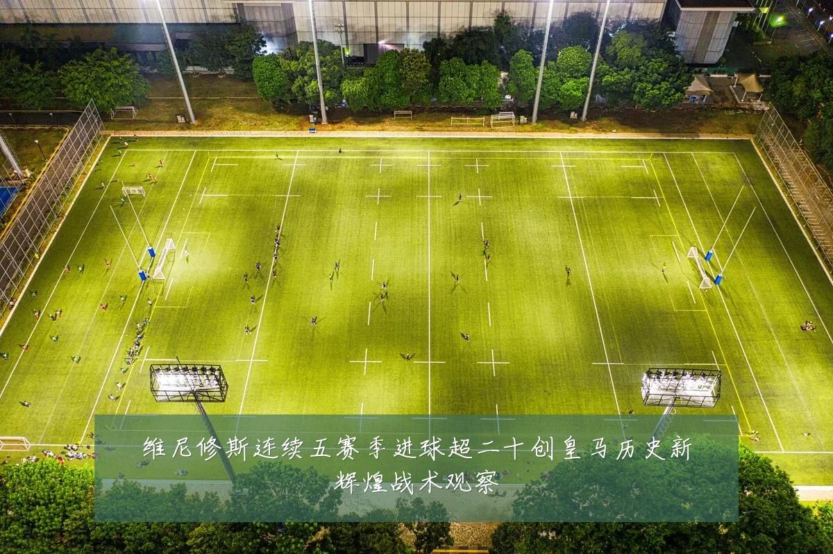 维尼修斯连续五赛季进球超二十创皇马历史新辉煌战术观察