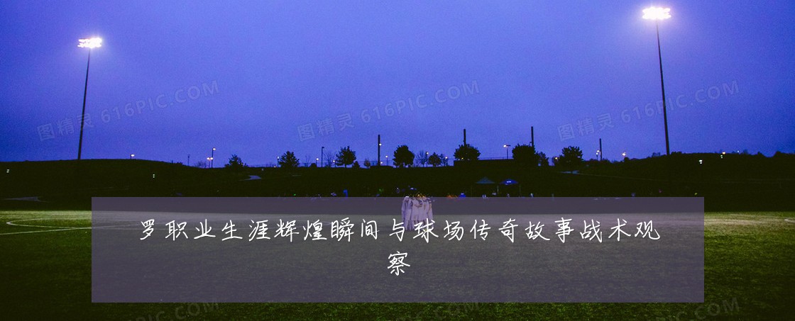 罗职业生涯辉煌瞬间与球场传奇故事战术观察